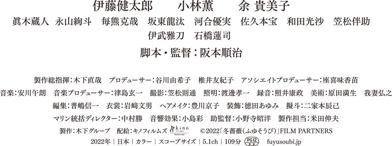 伊藤健太郎、小林薫、余 貴美子、眞木蔵人、永山絢斗、毎熊克哉、坂東龍汰、河合優実、佐久本宝、和田光沙、笠松伴助、伊武雅刀、石橋蓮司／脚本・監督：阪本順治子／製作総指揮：木下直哉／プロデューサー：谷川由希子、椎井友紀子／アソシエイトプロデューサー：座喜味香苗、音楽：安川午朗／音楽プロデューサー：津島玄一／撮影：笠松則通／照明：渡邊孝一／録音：照井康政／美術：原田満生、我妻弘之／編集：普嶋信一／衣裳：岩﨑文男／ヘアメイク：豊川京子／装飾：徳田あゆみ／擬斗：二家本辰己／マリン統括ディレクター：中村勝／音響効果：小島彩／助監督：小野寺昭洋／製作担当：米田伸夫／配給：キノフィルムズ／製作：木下グループ／／©2022「冬薔薇（ふゆそうび）」FILM PARTNERS／2022年｜日本｜カラー｜スコープサイズ｜5.1ch｜109分｜PG12